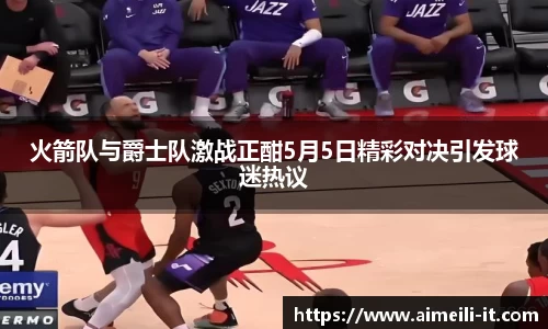 火箭队与爵士队激战正酣5月5日精彩对决引发球迷热议